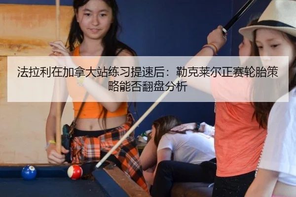 法拉利在加拿大站练习提速后：勒克莱尔正赛轮胎策略能否翻盘分析
