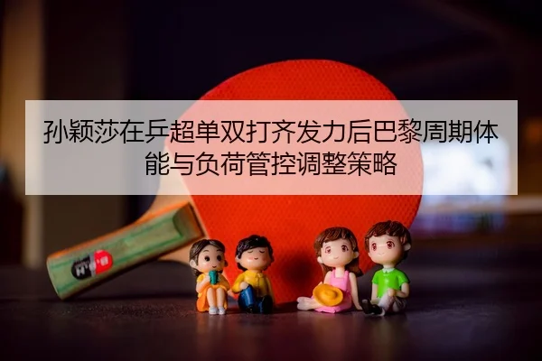 孙颖莎在乒超单双打齐发力后巴黎周期体能与负荷管控调整策略