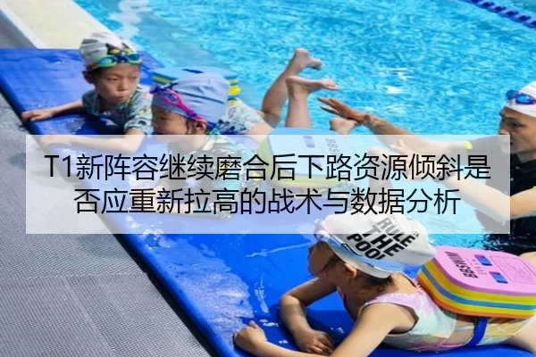T1新阵容继续磨合后下路资源倾斜是否应重新拉高的战术与数据分析