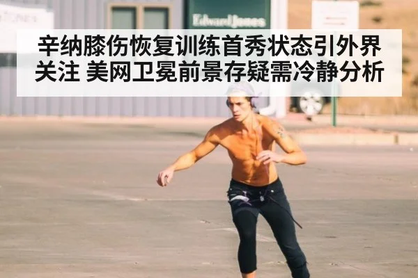 辛纳膝伤恢复训练首秀状态引外界关注 美网卫冕前景存疑需冷静分析