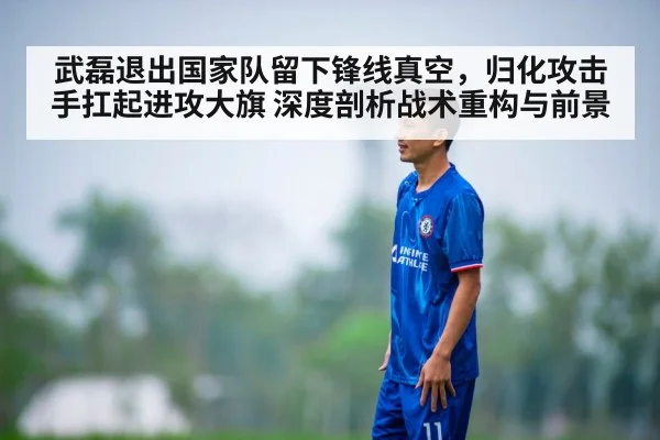 武磊退出国家队留下锋线真空,归化攻击手扛起进攻大旗 深度剖析战术重构与前景